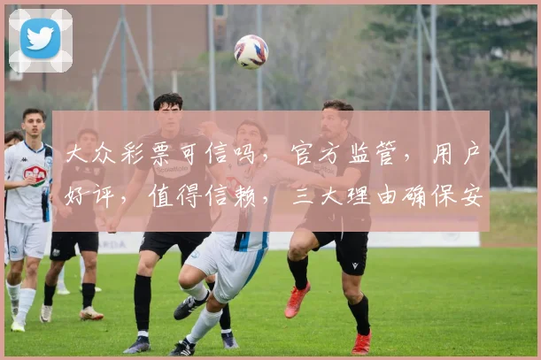 大众彩票可信吗，官方监管，用户好评，值得信赖，三大理由确保安全可靠。