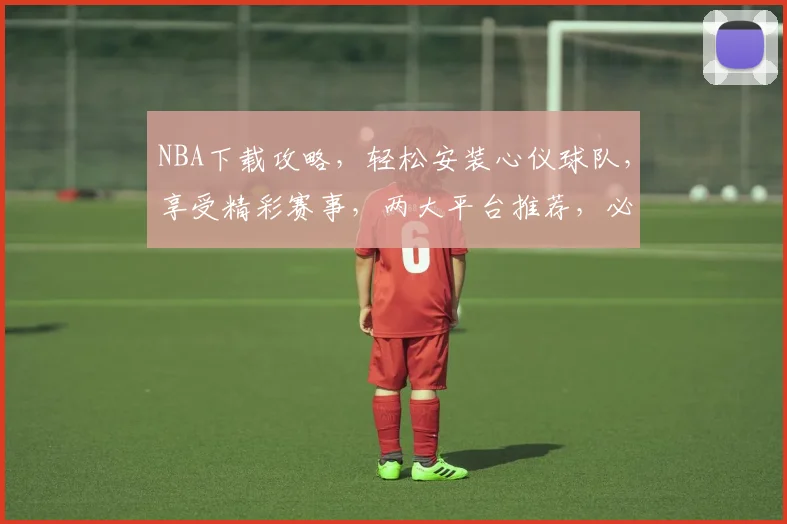 NBA下载攻略，轻松安装心仪球队，享受精彩赛事，两大平台推荐，必看教程
