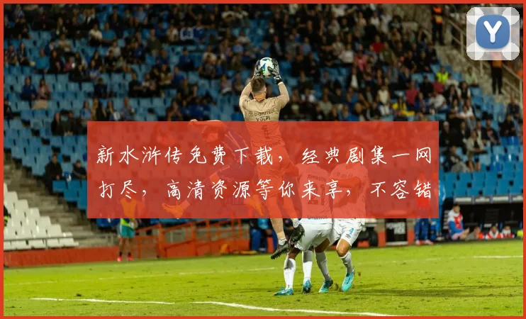 新水浒传免费下载，经典剧集一网打尽，高清资源等你来享，不容错过