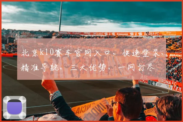 北京k10赛车官网入口，快速登录，精准导航，三大优势，一网打尽