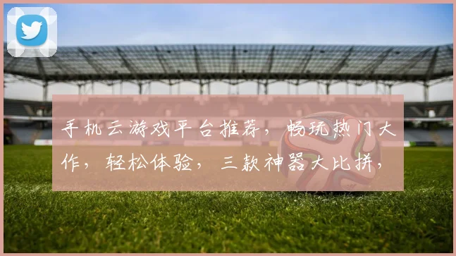手机云游戏平台推荐，畅玩热门大作，轻松体验，三款神器大比拼，快来选一款吧