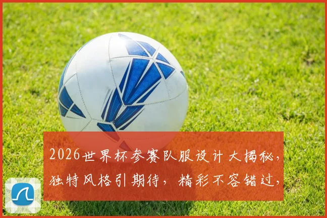 2026世界杯参赛队服设计大揭秘，独特风格引期待，精彩不容错过，一睹为快